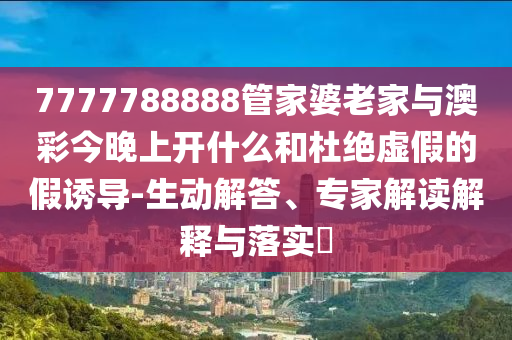 7777788888管家婆老家与澳彩今晚上开什么和杜绝虚假的假诱导-生动解答、专家解读解释与落实​