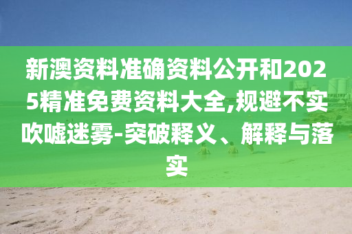 新澳资料准确资料公开和2025精准免费资料大全,规避不实吹嘘迷雾-突破释义、解释与落实