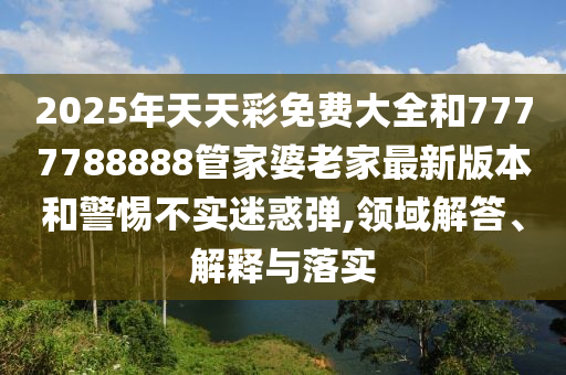 2025年天天彩免费大全和7777788888管家婆老家最新版本和警惕不实迷惑弹,领域解答、解释与落实